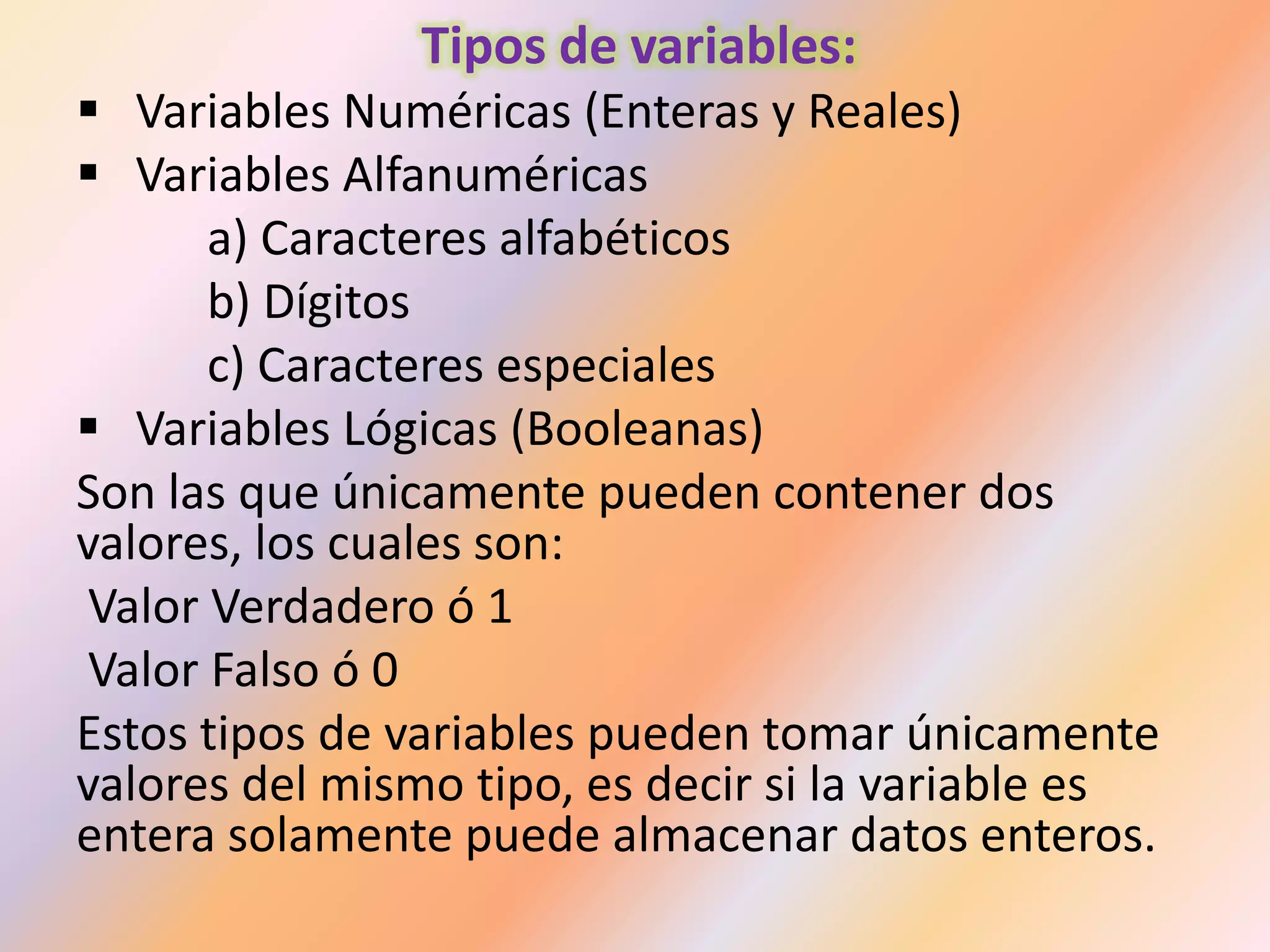 Tipos de variables:
 Variables Numéricas (Enteras y Reales)
 Variables Alfanuméricas
a) Caracteres alfabéticos
b) Dígitos
c) Caracteres especiales
 Variables Lógicas (Booleanas)
Son las que únicamente pueden contener dos
valores, los cuales son:
Valor Verdadero ó 1
Valor Falso ó 0
Estos tipos de variables pueden tomar únicamente
valores del mismo tipo, es decir si la variable es
entera solamente puede almacenar datos enteros.
 