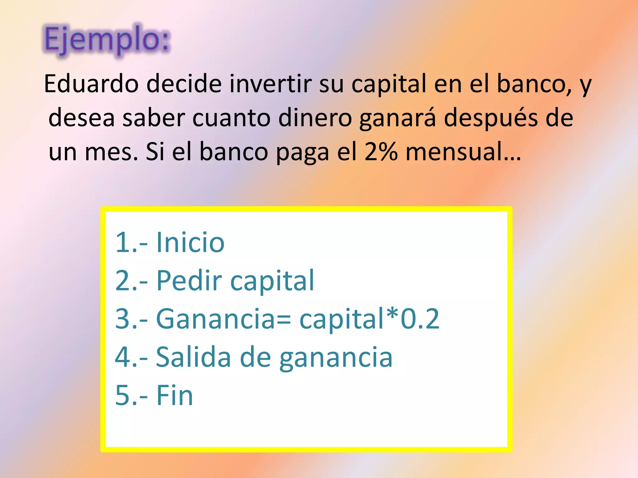 Eduardo decide invertir su capital en el banco, y
desea saber cuanto dinero ganará después de
un mes. Si el banco paga el 2% mensual…
1.- Inicio
2.- Pedir capital
3.- Ganancia= capital*0.2
4.- Salida de ganancia
5.- Fin
 
