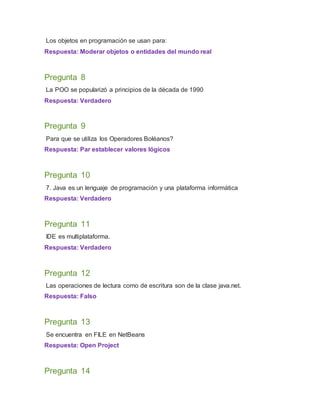 Los objetos en programación se usan para:
Respuesta: Moderar objetos o entidades del mundo real
Pregunta 8
La POO se popularizó a principios de la década de 1990
Respuesta: Verdadero
Pregunta 9
Para que se utiliza los Operadores Boléanos?
Respuesta: Par establecer valores lógicos
Pregunta 10
7. Java es un lenguaje de programación y una plataforma informática
Respuesta: Verdadero
Pregunta 11
IDE es multiplataforma.
Respuesta: Verdadero
Pregunta 12
Las operaciones de lectura como de escritura son de la clase java.net.
Respuesta: Falso
Pregunta 13
Se encuentra en FILE en NetBeans
Respuesta: Open Project
Pregunta 14
 