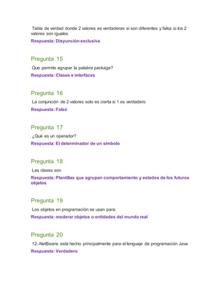 Tabla de verdad donde 2 valores es verdaderas si son diferentes y falsa si los 2
valores son iguales
Respuesta: Disyunción exclusiva
Pregunta 15
Que permite agrupar la palabra package?
Respuesta: Clases e interfaces
Pregunta 16
La conjunción de 2 valores solo es cierta si 1 es verdadero
Respuesta: Falso
Pregunta 17
¿Qué es un operador?
Respuesta: El determinador de un símbolo
Pregunta 18
Las clases son
Respuesta: Plantillas que agrupan comportamiento y estados de los futuros
objetos
Pregunta 19
Los objetos en programación se usan para:
Respuesta: moderar objetos o entidades del mundo real
Pregunta 20
12.-NetBeans está hecho principalmente para el lenguaje de programación Java
Respuesta: Verdadero
 