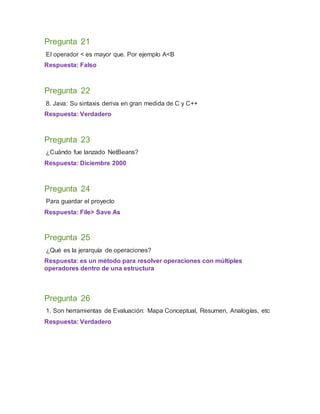 Pregunta 21
El operador < es mayor que. Por ejemplo A<B
Respuesta: Falso
Pregunta 22
8. Java: Su sintaxis deriva en gran medida de C y C++
Respuesta: Verdadero
Pregunta 23
¿Cuándo fue lanzado NetBeans?
Respuesta: Diciembre 2000
Pregunta 24
Para guardar el proyecto
Respuesta: File> Save As
Pregunta 25
¿Qué es la jerarquía de operaciones?
Respuesta: es un método para resolver operaciones con múltiples
operadores dentro de una estructura
Pregunta 26
1. Son herramientas de Evaluación: Mapa Conceptual, Resumen, Analogías, etc
Respuesta: Verdadero
 