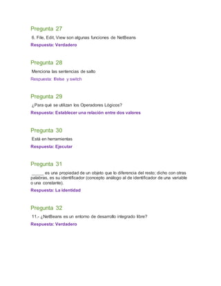 Pregunta 27
6. File, Edit, View son algunas funciones de NetBeans
Respuesta: Verdadero
Pregunta 28
Menciona las sentencias de salto
Respuesta: If/else y switch
Pregunta 29
¿Para qué se utilizan los Operadores Lógicos?
Respuesta: Establecer una relación entre dos valores
Pregunta 30
Está en herramientas
Respuesta: Ejecutar
Pregunta 31
_____ es una propiedad de un objeto que lo diferencia del resto; dicho con otras
palabras, es su identificador (concepto análogo al de identificador de una variable
o una constante).
Respuesta: La identidad
Pregunta 32
11.- ¿NetBeans es un entorno de desarrollo integrado libre?
Respuesta: Verdadero
 
