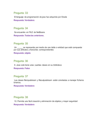 Pregunta 33
El lenguaje de programación de java fue adquirida por Oracle
Respuesta: Verdadero
Pregunta 34
Se encuentra en FILE de NetBeans
Respuesta: Todas las anteriores.
Pregunta 35
Un _____ se representa por medio de una tabla o entidad que esté compuesta
por sus atributos y funciones correspondientes
Respuesta: objeto
Pregunta 36
9. Java solo tiene unas cuantas clases en su biblioteca
Respuesta: Falso
Pregunta 37
Las clases fileinputstream y fileoutputstream están orientadas a manejar ficheros
binarios.
Respuesta: Verdadero
Pregunta 38
10. Permite una fácil creación y eliminación de objetos y mayor seguridad
Respuesta: Verdadero
 