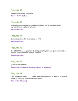 Pregunta 39
La descarga de Java es gratuita
Respuesta: Verdadero
Pregunta 40
Los atributos representan un conjunto de objetos con un comportamiento
representándose mediante variables.
Respuesta: Falso
Pregunta 41
Sun microsystems fue desarrollado en 1970
Respuesta: Falso
Pregunta 42
5. NETBEANS no es gratuito ni de código abierto y tiene una gran comunidad de
usuarios y desarrolladores de todo el mundo.
Respuesta: Falso
Pregunta 43
¿Qué es una interface?
Respuesta: Un conjunto de declaraciones de funciones
Pregunta 44
Java fue elegido como _____ para el entorno de desarrollo de Android, el sistema
operativo móvil líder en smartphones y tablets.
Respuesta: el lenguaje
 