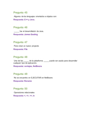 Pregunta 45
Algunos de los lenguajes orientados a objetos son
Respuesta: C++ y Java.
Pregunta 46
_____ fue el desarrollador de Java.
Respuesta: James Gosling
Pregunta 47
Para crear un nuevo proyecto
Respuesta: File
Pregunta 48
Una de las _____ de la plataforma _____ puede ser usada para desarrollar
cualquier tipo de aplicación.
Respuesta: ventajas, NetBeans
Pregunta 49
No se encuentra en EJECUTAR en NetBeans
Respuesta: Rename
Pregunta 50
Operadores relacionales
Respuesta: =, <>, >=, in
 