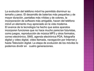 La evolución del teléfono móvil ha permitido disminuir su
tamaño y peso. El desarrollo de baterías más pequeñas y de
mayor duración, pantallas más nítidas y de colores, la
incorporación de software más amigable, hacen del teléfono
móvil un elemento muy apreciado en la vida moderna.
El avance de la tecnología ha hecho que estos aparatos
incorporen funciones que no hace mucho parecían futuristas,
como juegos, reproducción de música MP3 y otros formatos,
correo electrónico, SMS, agenda electrónica PDA, fotografía
digital y video digital, video llamada, navegación por Internet y
hasta Televisión digital. La etapa de evolución de los móviles lo
podemos dividir en cuatro generaciones.
 
