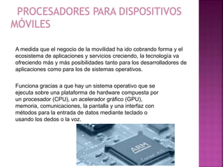 A medida que el negocio de la movilidad ha ido cobrando forma y el
ecosistema de aplicaciones y servicios creciendo, la tecnología va
ofreciendo más y más posibilidades tanto para los desarrolladores de
aplicaciones como para los de sistemas operativos.
Funciona gracias a que hay un sistema operativo que se
ejecuta sobre una plataforma de hardware compuesta por
un procesador (CPU), un acelerador gráfico (GPU),
memoria, comunicaciones, la pantalla y una interfaz con
métodos para la entrada de datos mediante teclado o
usando los dedos o la voz.
 