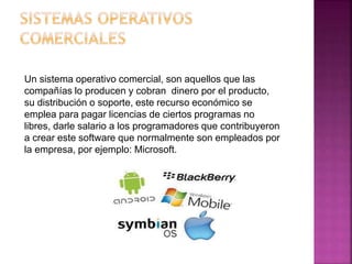 Un sistema operativo comercial, son aquellos que las
compañías lo producen y cobran dinero por el producto,
su distribución o soporte, este recurso económico se
emplea para pagar licencias de ciertos programas no
libres, darle salario a los programadores que contribuyeron
a crear este software que normalmente son empleados por
la empresa, por ejemplo: Microsoft.
 
