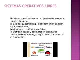 El sistema operativo libre, es un tipo de software que le
permite al usuario:
a) Estudiar su estructura p, funcionamiento y adaptar
a sus necesidades,
b) ejecutar con cualquier propósito
c) Distribuir copias y d) Mejorarlo y distribuir al
público, no tiene que pagar algún dinero por su uso ni
su distribución.
 