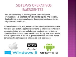 Tomando ventaja de esto, la compañía Canonical creó Ubuntu For
Android. Este sistema operativo convierte tu teléfono(Con Android
por supuesto) en una computadora de escritorio con el sistema
operativo Ubuntu, esto conectandolo a un dock y este a un monitor,
lo que significa que el día en el que los teléfonos celulares actúen
como nuestra computadora primaria se está acercando.
Los smartphones y la tecnología que usan continuan
evolucionando a una tasa increíblemente rápida. Año con año,
los teléfonos se acercan al poder de procesamiento que tienen
algunas computadoras.
 
