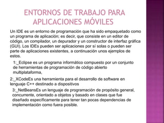 Un IDE es un entorno de programación que ha sido empaquetado como
un programa de aplicación; es decir, que consiste en un editor de
código, un compilador, un depurador y un constructor de interfaz gráfica
(GUI). Los IDEs pueden ser aplicaciones por sí solas o pueden ser
parte de aplicaciones existentes, a continuación unos ejemplos de
estos.
1:_Eclipse es un programa informático compuesto por un conjunto
de herramientas de programación de código abierto
multiplataforma,
2:_XCodeEs una herramienta para el desarrollo de software en
lenguaje C++ destinado a dispositivos
3:_NetBeansEs un lenguaje de programación de propósito general,
concurrente, orientado a objetos y basado en clases que fue
diseñado específicamente para tener tan pocas dependencias de
implementación como fuera posible.
 