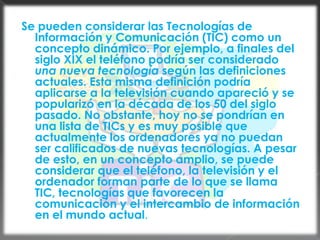 Se pueden considerar las Tecnologías de Información y Comunicación (TIC) como un concepto dinámico. Por ejemplo, a finales del siglo XIX el teléfono podría ser considerado una nueva tecnología según las definiciones actuales. Esta misma definición podría aplicarse a la televisión cuando apareció y se popularizó en la década de los 50 del siglo pasado. No obstante, hoy no se pondrían en una lista de TICs y es muy posible que actualmente los ordenadores ya no puedan ser calificados de nuevas tecnologías. A pesar de esto, en un concepto amplio, se puede considerar que el teléfono, la televisión y el ordenador forman parte de lo que se llama TIC, tecnologías que favorecen la comunicación y el intercambio de información en el mundo actual.
