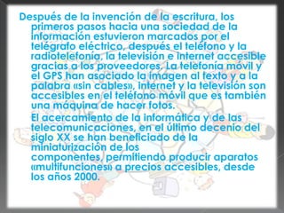 Después de la invención de la escritura, los primeros pasos hacia una sociedad de la información estuvieron marcados por el telégrafo eléctrico, después el teléfono y la radiotelefonía, la televisión e internet accesible gracias a los proveedores. La telefonía móvil y el GPS han asociado la imagen al texto y a la palabra «sin cables», internet y la televisión son accesibles en el teléfono móvil que es también una máquina de hacer fotos.	El acercamiento de la informática y de las telecomunicaciones, en el último decenio del siglo XX se han beneficiado de la miniaturización de los componentes, permitiendo producir aparatos «multifunciones» a precios accesibles, desde los años 2000.