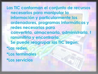 Las TIC conforman el conjunto de recursos necesarios para manipular la información y particularmente los ordenadores, programas informáticos y redes necesarias para convertirla, almacenarla, administrarla, transmitirla y encontrarla.Se puede reagrupar las TIC según:*Las redes.*Los terminales*Los servicios