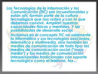 Las Tecnologías de la Información y las Comunicación (TIC) son incuestionables y están ahí, forman parte de la cultura tecnológica que nos rodea y con la que debemos convivir. Amplían nuestras capacidades físicas y mentales. Y las posibilidades de desarrollo social.	Incluimos en el concepto TIC no solamente la informática y sus tecnologías asociadas, telemática y multimedia, sino también los medios de comunicación de todo tipo: los medios de comunicación social ("mass media") y los medios de comunicación interpersonales tradicionales con soporte tecnológico como el teléfono, fax...
