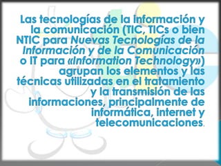 Las tecnologías de la información y la comunicación (TIC, TICs o bien NTIC para Nuevas Tecnologías de la Información y de la Comunicación o IT para «Information Technology») agrupan los elementos y las técnicas utilizadas en el tratamiento y la transmisión de las informaciones, principalmente de informática, internet y telecomunicaciones.