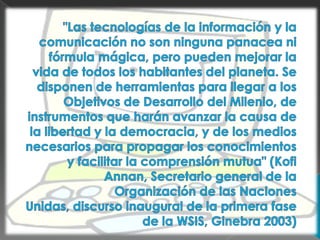 "Las tecnologías de la información y la comunicación no son ninguna panacea ni fórmula mágica, pero pueden mejorar la vida de todos los habitantes del planeta. Se disponen de herramientas para llegar a los Objetivos de Desarrollo del Milenio, de instrumentos que harán avanzar la causa de la libertad y la democracia, y de los medios necesarios para propagar los conocimientos y facilitar la comprensión mutua" (Kofi Annan, Secretario general de la Organización de las Naciones Unidas, discurso inaugural de la primera fase de la WSIS, Ginebra 2003)