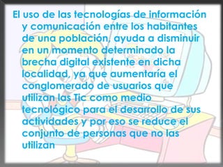 El uso de las tecnologías de información y comunicación entre los habitantes de una población, ayuda a disminuir en un momento determinado la brecha digital existente en dicha localidad, ya que aumentaría el conglomerado de usuarios que utilizan las Tic como medio tecnológico para el desarrollo de sus actividades y por eso se reduce el conjunto de personas que no las utilizan.