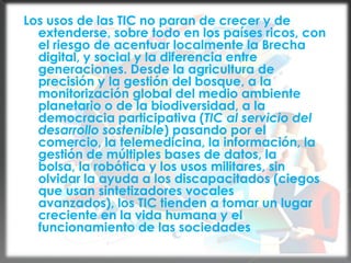 Los usos de las TIC no paran de crecer y de extenderse, sobre todo en los países ricos, con el riesgo de acentuar localmente la Brecha digital, y social y la diferencia entre generaciones. Desde la agricultura de precisión y la gestión del bosque, a la monitorización global del medio ambiente planetario o de la biodiversidad, a la democracia participativa (TIC al servicio del desarrollo sostenible) pasando por el comercio, la telemedicina, la información, la gestión de múltiples bases de datos, la bolsa, la robótica y los usos militares, sin olvidar la ayuda a los discapacitados (ciegos que usan sintetizadores vocales avanzados), los TIC tienden a tomar un lugar creciente en la vida humana y el funcionamiento de las sociedades