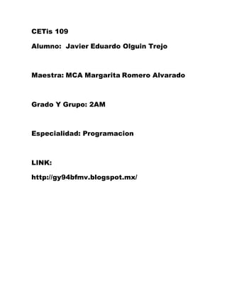 CETis 109
Alumno: Javier Eduardo Olguin Trejo
Maestra: MCA Margarita Romero Alvarado
Grado Y Grupo: 2AM
Especialidad: Programacion
LINK:
http://gy94bfmv.blogspot.mx/
 