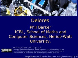 Delores
Phil Barker
ICBL, School of Maths and
Computer Sciences, Heriot-Watt
University.
© Phil Barker, Nov 2010. <phil.barker@hw.ac.uk>.
This work is licensed under the Creative Commons Attribution 2.5 UK: Scotland Licence. To view
a copy of this licence, visit http://creativecommons.org/licenses/by/2.5/scotland/ or send a letter to
Creative Commons, 171 Second Street, Suite 300, San Francisco, California 94105, USA.
image from Ford 6.8 sohc 3v triton v10 engine cutaway by Sha
 