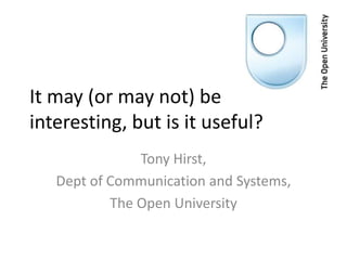 It may (or may not) be
interesting, but is it useful?
               Tony Hirst,
   Dept of Communication and Systems,
           The Open University
 