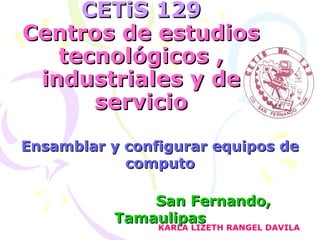 CETiS 129CETiS 129
Centros de estudiosCentros de estudios
tecnológicos ,tecnológicos ,
industriales y deindustriales y de
servicioservicio
Ensamblar y configurar equipos deEnsamblar y configurar equipos de
computocomputo
San Fernando,San Fernando,
TamaulipasTamaulipas
KARLA LIZETH RANGEL DAVILA
 