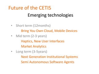 Future of the CETIS
           Emerging technologies

 • Short term (12months)
      Bring You Own Cloud, Mobile Devices
 • Mid term (2-3 years)
      Haptics, New User Interfaces
      Market Analytics
 • Long term (3-5years)
      Next Generation Institutional Systems
      Semi Autonomous Software Agents
 