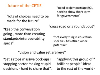 future of the CETIS                “need to demonstrate ROI,
                                     need to show short term
  “lots of choices need to be        for governments”
  made for the future”
                                “cross road or a roundabout”
“keep the conversation
going , more than creating
                                   “not everything is education
standards/interoperability
                                   specific - has other wider
specs”                             potential”

         “vision and value set are keys”
“cetis stops massive cock-ups!       “applying this group of "
stopping sector making stupid        brilliant people" ideas
decisions - hard to share that”.     to the rest of the world ”
 