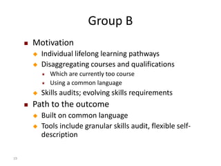 Group B
        Motivation
            Individual lifelong learning pathways
            Disaggregating courses and qualifications
                Which are currently too course
                Using a common language
            Skills audits; evolving skills requirements
        Path to the outcome
            Built on common language
            Tools include granular skills audit, flexible self-
             description

19
 