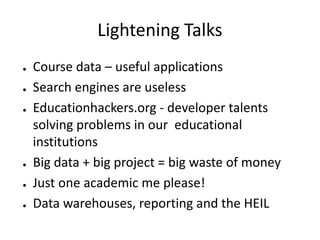 Lightening Talks
●   Course data – useful applications
●   Search engines are useless
●   Educationhackers.org - developer talents
    solving problems in our educational
    institutions
●   Big data + big project = big waste of money
●   Just one academic me please!
●   Data warehouses, reporting and the HEIL
 