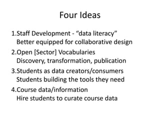 Four Ideas
1.Staff Development - “data literacy”
  Better equipped for collaborative design
2.Open [Sector] Vocabularies
  Discovery, transformation, publication
3.Students as data creators/consumers
  Students building the tools they need
4.Course data/information
  Hire students to curate course data
 