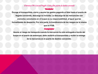 El término CFR: Cost and Freight / Coste y flete, puerto de destino convenido 
Escoge al transportista, cierra y asume los gastos pagando el flete hasta el puerto de 
llegada convenido, descarga no incluida. La descarga de las mercancías con 
aranceles cancelados en el buque es su responsabilidad, al igual que las 
formalidades de despacho. Por otra parte, la transferencia de los riesgos es la misma 
que en FOB. 
Asume el riesgo de transporte cuando la mercancía ha sido entregada a bordo del 
buque en el puerto de embarque; debe recibirla al transportista y recibir la entrega 
de la mercancía en el puerto de destino convenido. 
 