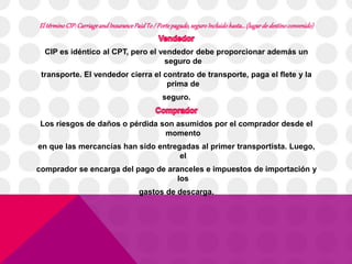 El término CIP: Carriage and Insurance Paid To / Porte pagado, seguro Incluido hasta… (lugar de destino convenido) 
CIP es idéntico al CPT, pero el vendedor debe proporcionar además un 
seguro de 
transporte. El vendedor cierra el contrato de transporte, paga el flete y la 
prima de 
seguro. 
Los riesgos de daños o pérdida son asumidos por el comprador desde el 
momento 
en que las mercancías han sido entregadas al primer transportista. Luego, 
el 
comprador se encarga del pago de aranceles e impuestos de importación y 
los 
gastos de descarga. 
 