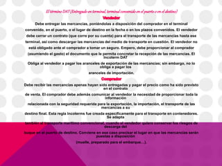 El término DAT (Entregado en terminal, terminal convenido en el puerto o en el destino) 
Debe entregar las mercancías, poniéndolas a disposición del comprador en el terminal 
convenido, en el puerto, o el lugar de destino en la fecha o en los plazos convenidos. El vendedor 
debe cerrar un contrato (que corre por su cuenta) para el transporte de las mercancías hasta ese 
terminal, así como descargar las mercancías del medio de transporte en cuestión. El vendedor no 
está obligado ante el comprador a tomar un seguro. Empero, debe proporcionar al comprador 
(asumiendo el gasto) el documento que le permita concretar la recepción de las mercancías. El 
Incoterm DAT 
Obliga al vendedor a pagar los aranceles de exportación de las mercancías; sin embargo, no lo 
obliga a pagar los 
aranceles de importación. 
Debe recibir las mercancías apenas hayan sido entregadas y pagar el precio como ha sido previsto 
en el contrato 
de venta. El comprador debe además comunicar al vendedor la necesidad de proporcionar toda la 
información 
relacionada con la seguridad requerida para la exportación, la importación, el transporte de las 
mercancías a su 
destino final. Esta regla Incoterms fue creada específicamente para el transporte en contenedores. 
Se adapta 
también al transporte marítimo convencional, cuando el vendedor quiere conservar los riesgos de 
descarga del 
buque en el puerto de destino. Conviene en ese caso precisar el lugar en que las mercancías serán 
puestas a disposición 
(muelle, preparado para el embarque…). 
 