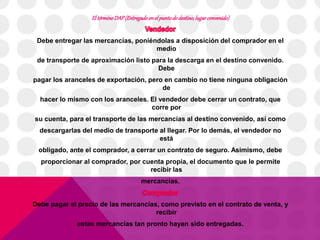 El término DAP (Entregado en el punto de destino, lugar convenido) 
Debe entregar las mercancías, poniéndolas a disposición del comprador en el 
medio 
de transporte de aproximación listo para la descarga en el destino convenido. 
Debe 
pagar los aranceles de exportación, pero en cambio no tiene ninguna obligación 
de 
hacer lo mismo con los aranceles. El vendedor debe cerrar un contrato, que 
corre por 
su cuenta, para el transporte de las mercancías al destino convenido, así como 
descargarlas del medio de transporte al llegar. Por lo demás, el vendedor no 
está 
obligado, ante el comprador, a cerrar un contrato de seguro. Asimismo, debe 
proporcionar al comprador, por cuenta propia, el documento que le permite 
recibir las 
mercancías. 
Debe pagar el precio de las mercancías, como previsto en el contrato de venta, y 
recibir 
estas mercancías tan pronto hayan sido entregadas. 
 