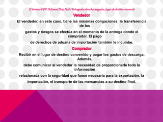 El término DDP: Delivered Duty Paid / Entregados derechos pagados, lugar de destino convenido 
El vendedor, en este caso, tiene las máximas obligaciones: la transferencia 
de los 
gastos y riesgos se efectúa en el momento de la entrega donde el 
comprador. El pago 
de derechos de aduana de importación también le incumbe. 
Recibir en el lugar de destino convenido y pagar los gastos de descarga. 
Además, 
debe comunicar al vendedor la necesidad de proporcionarle toda la 
información 
relacionada con la seguridad que fuese necesaria para la exportación, la 
importación, el transporte de las mercancías a su destino final. 
 