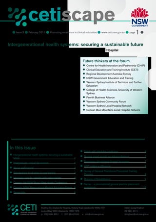 cetiscape
                          CLINICAL EDUCATION
                          & TRAINING INSTITUTE


     Issue 3  February 2011  Promoting excellence in clinical education  www.ceti.nsw.gov.au  page 1 

Intergenerational health systems: securing a sustainable future
Thursday 10 February 2011, John Loewenthal Auditorium, Westmead Hospital

“The world has changed; we are living longer and the burden
of chronic illness is rising. A revolution in health systems                      Future thinkers at the forum
technology and delivery may be our only hope for future                           	
                                                                                   Centre for Health Innovation and Partnership (CHIP)
generations.” — so read the banner at the Intergenerational
                                                                                  	
                                                                                   Clinical Education and Training Institute (CETI)
Health Systems Forum, an unprecedented gathering of
government, education, community and business groups in                           	
                                                                                   Regional Development Australia-Sydney
western Sydney.                                                                   	
                                                                                   NSW Government Education and Training
The forum sought a common set of directions to address                            	
                                                                                   Western Sydney Institute of Technical and Further
some of the major issues affecting health and community                                Education
care, focusing on the potential of digital technologies to                        	
                                                                                   College of Health Sciences, University of Western
better coordinate, integrate and improve services.                                     Sydney
In his opening remarks, Professor Glen Maberly, Director                          	
                                                                                   Penrith Business Alliance
of the Centre for Health Innovation and Partnership,                              	
                                                                                   Western Sydney Community Forum
reminded everyone that demographic change presented                               	
                                                                                   Western Sydney Local Hospital Network
huge challenges for public budgets, as health care costs                          	
                                                                                   Nepean Blue Mountains Local Hospital Network
(already 28% of the NSW state budget) threatened to grow
unsustainably. Smarter health care was the alternative.
                                                                                digital devices like the iPhone — and what we need to do is
“I will be happy when we stop talking about technology
                                                                                take relatively simple steps to connect health workers to the
and start talking about smart systems,” Professor Steven
                                                                                information potentially available to them.”
Boyages, CETI Chief Executive, said in his address to the
forum. “The technical means for improved health care don’t                      Professor Branko Celler, Dean of the College of Health
have to be invented — they are ubiquitous, on the internet, on                  Sciences at University of Western Sydney, described the




  In this issue
                                                                                	
                                                                                 Safety with injectable medicines                           6
  	
   Intergenerational health systems: securing a sustainable
                                                                                	
                                                                                 Nursing grand rounds via videoconference                   7
     future                                                              1
                                                                                	
                                                                                 Emergency department demand increases                      7
  	
   Postgraduate clinical placements                                      2
                                                                                	 making a difference
                                                                                 HSP                                                        8
  	
   Above and beyond                                                      3
                                                                                	
                                                                                 Survey of General Practitioner Procedural Training
  	
   Scholarships for doctors in rural training                            3
                                                                                    Program                                                 8
  	
   Improving care for patients with osteoporosis                         4
                                                                                	
                                                                                 Diploma of Rehabilitation                                  9
  	
   Coming: 5th NSW Rural Allied Health Conference                        5
                                                                                	
                                                                                 Karma – a prevocational general practice placement
  	
   Coming: NSW Prevocational Medical Education Forum 5                              experience                                            10
  	
   Sepsis kills                                                          6




                                     Building 12, Gladesville Hospital, Victoria Road, Gladesville NSW, 2111            Editor: Craig Bingham
                                     Locked Bag 5022, Gladesville NSW 1675                                              02 9844 6511
              CLINICAL EDUCATION
              & TRAINING INSTITUTE   p: (02) 9844 6551 f: (02) 9844 6544 e: info@ceti.nsw.gov.au                        cbingham@ceti.nsw.gov.au
 