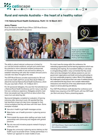 cetiscape
                            May 2011  Promoting excellence in clinical education  www.ceti.nsw.gov.au  page 2 
           CLINICAL EDUCATION
                 Issue 5
           & TRAINING INSTITUTE




Rural and remote Australia – the heart of a healthy nation
11th National Rural Health Conference, Perth 13–16 March 2011

Jenny Preece
Rural and Remote Health Project Officer, CETI Rural Division
jenny.preece@ncahs.health.nsw.gov.au




                                                                                                    Twenty-six rural and remote
                                                                                                    health staff from NSW were
                                                                                                    sponsored to attend the National
                                                                                                    Rural Health Conference in
                                                                                                    Perth by CETI Rural Division.



The ability to attend national conferences is limited for          For most it was the energy within the conference, the
our rural and remote workforce, and yet such events have           networking opportunities and the learning experience which was
the potential to inform otherwise-isolated professionals           motivating and inspiring. As inconsistent staffing in rural areas
of innovative new models of care and service delivery, to          is a longstanding problem, many commented that they would
establish networking with other like-minded clinicians and to      share some key strategies from plenary sessions to use non-
cascade new ideas throughout the state.                            government organisations and build community partnerships to
The CETI Rural Division provides sponsorship for 26 rural          put more sustainable programs in place. Most of the delegates
and remote health staff from across New South Wales to             felt challenged to look beyond their own area of isolated practice
attend the biennial National Rural Health Conference, which        and understand the big picture: how complex relationships,
this year was held in Perth, 13–16 March 2011.                     interactions and influences of the many determinants of health
                                                                   impact on service planning and delivery.
For 24 sponsored delegates, this was their first attendance at
a National Rural Health Conference and for many it was their       Four CETI Rural Division staff attended the conference and
first-ever conference experience. Delegates aimed to meet          fielded many enquiries at the CETI booth, with two CETI staff
three new people each day and find out about where they            ,Jan Dent and Jenny Preece, presenting papers.
came from and what they did.
Sponsored delegates completed an evaluation of learning
outcomes after returning to work. All reported that they
had identified at least one take-home message for their
clinical workplace that they will share with their team. Some
examples included:
	 arts in health to get health messages across.
 Use
	
 Make better use of health promotion in planning service
   delivery.
	
 Think outside the square when staffing rural sites: build
   partnerships with community and integrate with general
   practices.
	 into new and innovative projects instead of trying to
 Tap                                                                 CETI Rural Division Head Linda Cutler at the CETI booth in
   invent your own.                                                  the conference exhibition.
	
 Engage the community in planning service delivery so that
   health is just not provider-driven: overlap partnerships in a
   “bottom up” approach to create models of care.
 