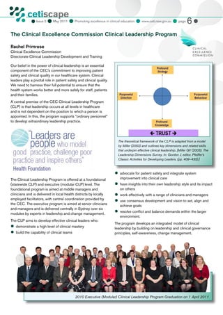 cetiscape
                             May 2011  Promoting excellence in clinical education  www.ceti.nsw.gov.au  page 6 
            CLINICAL EDUCATION
                  Issue 5
            & TRAINING INSTITUTE




The Clinical Excellence Commission Clinical Leadership Program

Rachel Primrose
Clinical Excellence Commission
Directorate Clinical Leadership Development and Training

Our belief in the power of clinical leadership is an essential
component of the CEC’s commitment to improving patient
safety and clinical quality in our healthcare system. Clinical
leaders play a pivotal role in patient safety and clinical quality.
We need to harness their full potential to ensure that the
health system works better and more safely for staff, patients
and their families.
A central premise of the CEC Clinical Leadership Program
(CLP) is that leadership occurs at all levels in healthcare
and is not dependent on the position to which a person is
appointed. In this, the program supports “ordinary personnel”
to develop extraordinary leadership practice.




                                                                        The theoretical framework of the CLP is adapted from a model
                                                                        by Miller (2003) and outlines key dimensions and related skills
                                                                        that underpin effective clinical leadership. [Miller GV (2003). The
                                                                        Leadership Dimensions Survey. In: Gordon J, editor. Pfeiffer’s
                                                                        Classic Activities for Developing Leaders. (pp. 409–435).]



                                                                      	
                                                                       advocate for patient safety and integrate system
The Clinical Leadership Program is offered at a foundational             improvement into clinical care
(statewide CLP) and executive (modular CLP) level. The                	 insights into their own leadership style and its impact
                                                                       have
foundational program is aimed at middle managers and                     on others
clinicians and is delivered in local health districts by locally      	 effectively with a range of clinicians and managers
                                                                       work
employed facilitators, with central coordination provided by          	 consensus development and vision to set, align and
                                                                       use
the CEC. The executive program is aimed at senior clinicians             achieve goals
and managers and is delivered centrally in Sydney over six
modules by experts in leadership and change management.
                                                                      	
                                                                       resolve conflict and balance demands within the larger
                                                                         environment.
The CLP aims to develop effective clinical leaders who:
                                                                      The program develops an integrated model of clinical
	
 demonstrate a high level of clinical mastery                         leadership by building on leadership and clinical governance
	 the capability of clinical teams
 build                                                                principles, self-awareness, change management,




                                            2010 Executive (Modular) Clinical Leadership Program Graduation on 1 April 2011
 