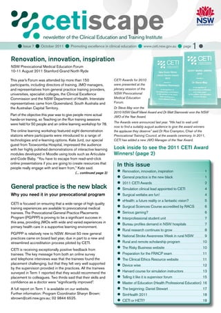 cetiscape
                     newsletter of the Clinical Education and Training Institute
     Issue 7  October 2011  Promoting excellence in clinical education  www.ceti.nsw.gov.au  page 1 
Renovation, innovation, inspiration
NSW Prevocational Medical Education Forum
10-11 August 2011 Stamford Grand North Ryde

This year’s Forum was attended by more than 150                    CETI Awards for 2010
participants, including directors of training, JMO managers,       were presented at the
and representatives from general practice training providers,      plenary session of the
universities, specialist colleges, the Clinical Excellence         NSW Prevocational
Commission and the NSW Department of Health. Interstate            Medical Education
representatives came from Queensland, South Australia and          Forum.
the Australian Capital Territory.                                  Dr Steve May won the
                                                                   2010 NSW Geoff Marel Award and Dr Matt Stanowski won the NSW
Part of the objective this year was to give people more actual     JMO of the Year Award.
hands-on training, so Teaching on the Run training sessions
                                                                   The Awards were announced last year. “We had to wait until
were held for 50 people and an online learning workshop for 78.
                                                                   now to find a suitably august audience to give the award winners
The online learning workshop featured eight demonstration          the applause they deserve” said Dr Ros Crampton, Chair of the
stations where participants were introduced to a range of          Prevocational Training Council, at the awards ceremony. In 2011,
technologies and e-learning options. Kate Jurd, our special        CETI has added a new JMO Manager of the Year Award.
guest from Toowoomba Hospital, impressed the audience
with her highly polished demonstrations of interactive learning    Look inside to see the 2011 CETI Award
modules developed in Moodle using tools such as Articulate         Winners! (page 2)
and Code Baby. “You have to escape from read-and-click
online presentations if you are going to create resources that
people really engage with and learn from,” Kate said.
                                                                     In this issue
                                          (... continued page 3)     	
                                                                      Renovation, innovation, inspiration                         1
                                                                     	
                                                                      General practice is the new black                           1
                                                                     	
                                                                      2011 CETI Awards                                            2
General practice is the new black                                    	
                                                                      Simulation clinical lead appointed to CETI                  4
Why you need it in your prevocational program                        	
                                                                      Surgical wetlabs are fun!                                   4
                                                                     	
                                                                      eHealth: a future reality or a fantastic vision?            5
CETI is focused on ensuring that a wide range of high quality
training experiences are available to prevocational medical          	
                                                                      Surgical Sciences Course accredited by RACS                 6
trainees. The Prevocational General Practice Placements              	
                                                                      Serious gaming?                                             6
Program (PGPPP) is proving to be a significant success in            	
                                                                      Interprofessional student unit                              7
this area, providing JMOs with wide and varied experiences in
                                                                     	
                                                                      Bureau profiles demand in NSW hospitals                     7
primary health care in a supportive learning environment.
                                                                     	 research continues to grow
                                                                      Rural                                                       8
PGPPP is relatively new to NSW. Almost 50 new general
                                                                     	
                                                                      National Stroke Awareness Week in rural NSW                 9
practices came on board last year, due in part to a new and
streamlined accreditation process piloted by CETI.                   	 and remote scholarship program
                                                                      Rural                                                      10

CETI is receiving exceptionally positive feedback from
                                                                     	 Risky Business website
                                                                      The                                                        10
trainees. The key message from both an online survey                 	
                                                                      Preparation for the FRACP exam                             11
and telephone interviews was that the trainees found the             	 Clinical Ethics Resource website
                                                                      The                                                        11
placement challenging, but that they felt very well supported        	
                                                                      Device wise                                                12
by the supervision provided in the practices. All the trainees
surveyed in Term 1 reported that they would recommend the            	
                                                                      Harvard course for simulation instructors                  13
placement to colleagues. Two thirds said that their skills and       	
                                                                      Telling it like it is supervisor forum                     15
confidence as a doctor were “significantly improved”.                	
                                                                      Master of Education (Health Professional Education)        16
A full report on Term 1 is available on our website.                 	 beginning: Daniel Stewart
                                                                      The                                                        17
Further information: Program Coordinator Sharyn Brown:               	
                                                                      SimHealth 2011                                             18
sbrown@ceti.nsw.gov.au; 02 9844 6525.
                                                                     	 or HETI?
                                                                      CETI                                                       18
 