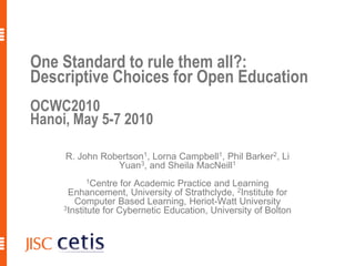 One Standard to rule them all?:
Descriptive Choices for Open Education
OCWC2010
Hanoi, May 5-7 2010

     R. John Robertson1, Lorna Campbell1, Phil Barker2, Li
                Yuan3, and Sheila MacNeill1
          1Centre    for Academic Practice and Learning
      Enhancement, University of Strathclyde, 2Institute for
        Computer Based Learning, Heriot-Watt University
     3Institute for Cybernetic Education, University of Bolton
 