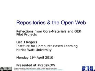 Repositories & the Open Web Reflections from Core-Materials and OER Pilot Projects Lisa J Rogers Institute for Computer Based Learning Heriot-Watt University Monday 19 th  April 2010 Presented at #cetisROW 