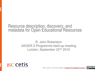 Resource description, discovery, and metadata for Open Educational Resources R. John Robertson UKOER 2 Programme start-up meeting London, September 22nd 2010 This work is licensed under a Creative Commons Licence. 