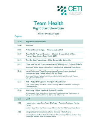 Team Health
                      Right Start Showcase
                              Monday 27 February 2012
Program

  10:30   Registration, tea and coffee

  11:00   Welcome

  11:05   Professor Steven Boyages — Chief Executive CETI

  11:20   Team Health Program Overview — Danielle Byers and Rob Wilkins
          Program Coordinators Team Health CETI

  11:35   The ‘Get Ready’ experience – Chloe Turner & Dr Sharon Hu

  11:45   Preparation for Safe Practice as an Intern (PSPI Program) - Dr James Edwards
          University of Sydney, Northern Sydney Local Health District & Sydney Local Health District

  12:00   Using Conference Week Opportunities to Support Interprofessional
          Learning at a New Medical School – Dr Ian Olney
          University of Western Sydney, South Western Sydney Local Health District & Western
          Sydney Local Health District

  12:15   RIPE – Robyn Endre, Joanne Rimington & Ross Proctor
          South Eastern Sydney Local Health District, University of New South Wales, University of
          Technology Sydney

  12:30   ‘Get Ready’ – Marie Heydon & Grainne O’Loughlin
          St Vincent’s and Mater Health Sydney, University of New South Wales, The University of
          Sydney, Australian Catholic University & University of Tasmania

  12:45   Lunch

   1:15   HealthFusion Health Care Team Challenge – Associate Professor Monica
          Moran
          Southern Cross University, The University of Sydney, Northern NSW Local Health District

   1:30   Interprofessional Education in a Rural Context – Sheila Keane
          University Centre for Rural Health North Coast – The University of Sydney, Southern Cross
          University & Northern NSW Local Health District
 