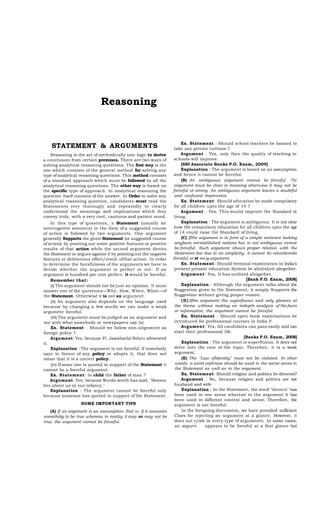 Reasoning

STATEMENT & ARGUMENTS
Reasoning is the act of methodically usic logic to derive
a conclusion from certain premises. There are two ways of
solving analytical reasoning questions. The first way is the
one which consists of the general method for solving any
type of analytical reasoning questions. This method consists
of a standaed approach which must be followed by all the
analytical reasoning questions. The other way is based on
the specific type of approach. In analytical reasoning the
question itself consists of the answer. In Order to solve any
analytical reasoning question, candidates must read the
Statements very thorougly and repeatedly to clearly
understand the meanings and implications which they
convey truly, with a very cool, cautious and patient mind.
In this type of questions, a Statement (usually an
interrogative sentence) in the form of a suggested course
of action is followed by two arguments. One argument
generally Supports the given Statement (or suggested course
of action) by pointing out some positive features or positive
results of that action while the second argument denies
the Statement or argues against it by pointing out the negative
features or deleterious effect/result ofthat action. In order
to determine the forcefulness of the arguments we have to
decide whether the argument is perfect or not. If an
argument is hundred per cent perfect, it would be forceful.
Remember that:
(i) The argument should not be just an opinion. It must
answer one of the questions—Why, How, Wben, What—of
the Statement. Otherwise it is not an argument.
(ii) An argument also depends on the language used
because by changing a few words we can make a weak
argument forceful.
(iii) The argument must be judged as an argument and
not with what somebody or newspapers say (s).
Ex. Statement : Should we follow non-alignment as
foreign policy ?
Argument: Yes, because Ft. Jawaharlal Nehru advocated
it.
Explanation : The argument is not forceful. If somebody
says in favour of any policy or adopts it, that does not
mean that it is a correct policy.
(iv) If some one is quoted in support of the Statement it
cannot be a forceful argument.
Ex. Statement: Is child the father of man ?
Argument: Yes, because Words-worth has said, "Heaven
lies about us in our infancy."
Explanation : The argument cannot be forceful only
because someone has quoted in support of the Statement.
SOME IMPORTANT TIPS
(A) If an argument is an assumption. (hat is. if it assumes
somethiiig to be true whereas in reaüty it may or may not be
true, the argument cannot be forceful.

Ex. Statement : Should school teachers be banned to
take any private tuitions ?
Argument : Yes, only then the quality of teaching in
schools will improve.
[SBI Associate Banks P.O. Exam, 2009]
Explanation : The argument is based on an assumption
and hence it cannot be forceful.
(B) An ambiguous argument cannot be forceful. The
argument must be clear in meaning otherwise it may not bc
forceful or strong. An ambiguous argument leaves a doubtful
and confused impression.
Ex. Statement: Should education be made compulsory
for all children upto the age of 14 ?
Argument : Yes, This would improve the Standard ol
living.
Explanation : The argument is ambiguous. It is not clear
how the compulsory education for all children upto the age
of 14 could raise the Standard of living.
(C) Ifthe argument is in form of a simple sentence lacking
anyfacts orestahlished notions hui is not ambiguous rwmot
be forceful. Such argument shows proper relation with the
Statement but due to its simplicity, it cannot be considereda
forceful or st roi ig argument.
Ex. Statement: Should terminal examination in India's
present presant education System be abolished altogether.
Argument: Yes, It has outlived altogether.
[Bank P.O. Exam, 2008]
Explanation : Although the argument talks about the
Suggestion given in the Statement, it simply Supports the
Suggestion without giving proper reason.
( D ) Ifthe argument the superßuous and only glances at
the theme without making an indepth analysis of the facts
or infonnation, the argument cannot be forceful.
Ex. Statement : Should open book examinations be
introduced for professional courses in India V
Argument: Yes, All candidates can pass easily and can
start their professional life.
[Banks P.O. Exam, 2008]
Explanation : The argument is superfluous. It does not
delve into the core of the topic. Therefore, it is a weak
argument.
(E) The "Law ofldentity" must not be violated. In other
words. a uxird orphrase should be used in the sarne sense in
the Statement as well as in the argument.
Ex. Statement: Should religion and politics be divorced?
Argument : No, because religion and politics are not
husband and wife.
Explanation : In the Statement, the word "divorce" has
been used in one sense whereas in the argument it has
been used in different context and sense. Therefore, the
argument is not forceful.
In the foregoing discussion, we bave provided sufficient
Clues for rejecting an argument at a glance. However, it
does not v/ork in every type of arguments. In some cases,
an argurrv
appears to be forceful at a first glance but

 