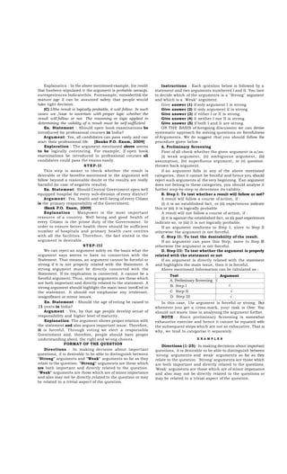 Explanaticn : In the above mentioned example, liie resiilt
that hasbeen stipulaied tr the argument is probable uecaujn.
ourexperiences Indicatethls. Forexa mple, eonsidertit£ the
mature a ge il ca n bc a ssumed sa fety tha t people would
tako iight decision.
(C) IJthe result is logically probable, it wül follow. In such
cases we /iuue to ascertain with proper logic wheiher the
resull will follow or not. The rcasoning or logic applied in
dctermining the validity of a result must be self-suffLcienl.
Ex. Statement : Should open book exa mina tions be
introduced for professional courses in India?
Argument: Yes, all candidates can pass ea sly a nd can
start their professional life. [Banks P.O. Exam, 2009]
Exploration : The a rgument mentioned abuve seerns
to be logica lly convincing. For exa mple, if open book
exarninations be introduced in professiona l courses all
candidates could pass the exams easily.
STEP-II
This step is mea nt to check whether the result is
desirable or the benefits mentioned in the a rgument will
follow beyond a reasonable doubt or the results a re really
harmful (in ca sc of negative results).
Ex. Statement: Should Central Government open well
equipped hospila l for every sub-division of every district?
Argument: Yes, hea lth and well-being of every Citizen
is the prima ry responsibility of the Government.
iBank P.O. Exam, 2009]
Explanation : Ma npower is the most importa nt
resource of a country. Well being a nd good hea lth of
every Citizen is the prime duty of the Government. In
order to ensure better hea lth there should be sufficient
number of hospita ls a nd prima ry hea lth ca re centres
with a ll the fa cilities. Therefore, the fa ct sta ted in the
argument is desira ble.
STEP-III
We can reject an argument solely on the basis what the
argument sa ys seerns to ha ve no connection with the
Statement. That tneans, an argument cannot be forceful or
strong if it is not properly rela ted with the Sta tement. A
strong a rgument must be directly connected with the
Statement. If its implica tion is connected, it ca nnot be a
forceful argument. Thus, strong arguments are those which
are both important and directly related to the statement. A
strong argument should highlight the main issuc invoK'ed in
the sta tement. It should not empha sise a ny irreleva nt,
insignifleant or minor issues.
Ex. Statement : Should the age of voting be raised to
21 years in India?
Argument : Yes, by tha t a ge people develop sense of
responsibility and higher level of maturity.
Explanation: The argument shows proper relation with
the statement and also argues important issue. Therefore,
it is forceful. Through voting we elect a resporisible
Government a nd, therefore, people should ha ve proper
understanding aboui. the righl and wi ong choices.
FORMAT OF THE QUESTION
Directions : In ma king decision a bout importa nt
questiona, il is desirable to be able to distinguish between
"Strong" arguments and "Weak" a rguments so far as they
relate to the question. "Strong" arguments are those which
are both importa nt a nd directly rela ted to the question.
"Weak" arguments are those which are of minor importance
and also may not be directly related to the question or may
be related to a trivial aspect of the question.

Instructions : Ea ch qciesiion below is followed by a
statement and two arguments numbered I and II. You lave
to decide which of the arguments is a "Strong" a rgument
and which is a Wea k" argument.
Give answer (1) if only argument I is strong
Give answer (2) il only argument il is strong
Give answer (3) il either I or II is strong.
Give answer (4) il neither I nur II is strong
Give answer (5) if both I and Ii a re strong.
ON THE BASIS of foregoing discussion we ca n devise
systematic approach for solving questions on forcefulness
of Arguments. We do suggest tha t you should follow the
procedure given below :
A. Prcliminary Screening
First of all check whether the given a rgument is a/an:
(i) wea k a rgument, (ii) a mbiguous a rgument, (iii)
assumption, (iv) superfluous a rgument, or (v) question
thrown back argument.
if a n a rgument fa lls in a ny of the a bove mentioned
categories, then it cannot be forceful and hence you should
reject such arguments al the very beginning. If an argument
does not belong to these categories, you should analyse it
fuither step-by-step to determine its validity.
B. Step I: To test whether a result will follow or not?
A result will follow a course of action, if :
(i) it is an esta blished fa ct, or (ii) experiences indica te
this or (iii) it is logically probable
A result will not follow a course of action, if :
(i) it is against the established fact, or (ii) past experiences
indicate so, or (iii) it is not logically probable.
If a n a rgument eonforms to Step I, niove to Step II
otherwise the argument is not forceful.
C. Step I I : To test the desirabiiity of the result.
If a n a rgument ca n pa ss this Step, move to Step III
otherwise the argument is not forceful.
D. Step III: To test whether the argument is properly
related with the statement or not
If an a rgument is directly rela ted with the sta tement
and highlights the main issue, then it is forceful.
Above mentioned Information can be tabulated as :
Test
Argument
A. Preliminary Screening √
√
B. Step I
C Step II
√
D. Step III
√
In this ca se, Uie a rgument is forceful or strong. But
whenever you get a cross-ma rk, your ta sk is Over. You
should not waste time in analysing the argument further.
NOTE : Since prelimina ry Screening is somewha t
exhaustive exercise a nd hence it cannot be equa ted with
the subsequent steps which are not so exhaustive. That is
why, we tend to categorise it separately.
EXAMPLES

Directions (1-25): In making decisions about important
questions, it is desirable to be able to distinguish between
'sirong' a rguments a nd wea k' a rguments so fa r a s they
relate to the question. 'Strong' arguments are those which
are both importa nt a nd directly related to the questions.
'Weak' a rguments are those which are of minor imponance
and a lso ma y not be directly rela ted to the questions or
may be related to a trivial aspect of the question.

 