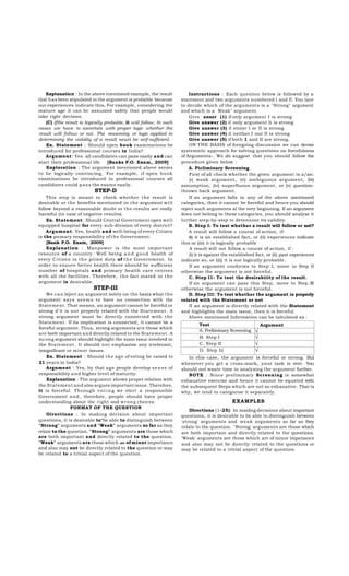 Exptanaticn : In the above rnentioned example, the result
tlial has been stipulated in the argument is probable because
our experiences indicate this. For example, considering the
mature age it can b c assumed safely tb at people woukl
tako right decision.
(C) Ifthe result is Icgically probable, it wül follow. In such
cases we have to ascertain with proper logic whether the
result will follow or not. The reasoning or logic applied in
dctermining the validity of a result neust be seif-sufficienl.
Ex. Statement : Should open book examinations be
introduced for professional courses in India?
Argument: Yes. all candidates can pass easily and can
start their professional life. [Banks P.O. Exam, 2009]
Exploration : The argument mentioned ab ove seems
to b e logically convincing. For example, if open b o o k
examinations b e introduced in professional courses all
candidates could p a s s the exams easily.

STEP-D
This step is meant to check whether t h e result is
desirable or the benefits mentioned in the argument w i l l
follow b eyond a reasonable doubt or the results are really
harmful (in case of negative results).
Ex. Statement: Should Central Governmeni open well
equipped hospital for every sub-division of every district?
Argument: Yes, health and well-being of every Citizen
is the pnmary responsibility of the Government.
[Bank P.O. Exam, 2009]
Explanation : Manpower is the most important
resource of a country. Well b eing a n d g o o d health of
every Citizen is t h e prime duty of t h e Government. In
order to ensure better health there should be sufficient
number of hospitals a n d primary health care centres
with all the facilities. Therefore, t h e fact stated in t h e
argument is desirab le.

STEP-III
We c a n leject an argument solely on the basis what the
argument s a y s s e e m s to have no connection with the
Statement. That means, an argument cannot be forceful or
strong if it is not properly related with the Statement. A
strong argument must b e directly connected with the
Statement. If its implication is connected, it cannot be a
forceful argument. Thus, strong arguments are those which
are both important and direcüy related to the Statement. A
su ong argument should highlight the main issuc involved in
the Statement. It should n o t emphasise any irrelevant,
insignificant or minor issues.
Ex. Statement : Should t h e a g e of voting be raised to
21 years in India?
Argument : Yes, by that a g e people develop s e n s e of
responsibility a n d higher level of maturity.
Explanation : The argument shows proper relation with
the Statement and also argues important issue. Therefore,
it is forceful. Through v o t i n g we elect a responsib le
Government a n d , therefore, people should have proper
understanding ab out the right and w r o n g cheices.
FORMAT OF THE QUESTION
Oirections : In making decision ab out important
questions, it is desirable to*be able to distinguish between
"Strong" arguments and "Weak" arguments so far as they
relate to the question. "Strong" arguments are those which
are both important and directly related to the question.
"Weak" arguments are those which are of minor importance
and also may not be directly related to the question or may
be related to a trivial aspect of the question.

Instructions : Each quesiion b elow is followed b y a
starement and two arguments numbered I and II. You lave
to decide which of the arguments is a "Strong" argument
and which is a Weak" argument.
Give anser (1) if only argument I is strong
Give answer (2) il only argument Ii is strong
Give answer (3) il eitner I or II is strong.
Give answer (4) il neither I nor II is strong
Give answer (5) if both 1 and II are strong.
ON THE BASIS of foregoing discussion we can devise
systematic approach for solving questions on forcefulness
of Arguments-. We do suggest that you should follow the
procedure given below :
A. Picliminary Screening
First of all check whether the given argument is a/an:
(i) weak argument, (ii) amb iguous argument, (iii)
assumption, (iv) superfluous argument, or (v) questionthrown back argument.
If an argument falls in any of the ab ove mentioned
categories, then it cannot b e forceful and hence you should
reject such arguments al the very beginning. If an argument
does not belong to these categories, you should analyse it
lurther step-by-step to detennine its validity.
B. Step I: To test whether a result will follow or not?
A result will follow a course of action, if:
0) it is an estab lished fact, or (ii) experiences indicate
this or (iii) it is logically probable
A result will not follow a course of action, if :
(i) it is against the established fact, or (ii) past experiences
indicate so, or (iiij it is not logically probable.
If an argument conforms to Step I, niove to Step II
otherwise the argument is not forceful.
C. Step I I : To test the desirabiiity of the result.
If an argument can pass this Step, move to Step III
otherwise the argument is not forceful.
D. Step III: To test whether the argument is properly
related with the Statement or not
II an argument is directly related with the Statement
and highlights the main issue, then it is forceful.
Above mentioned Information can be tabulated as :
Test
A. Preliminary Screening
B. Step I
C. Step II
D. Step Iii

Argument

√
√
√
√

In this case, the argument is forceful or strong. Bul
whenever you get a cross-mark, your task is over. You
should not waste time in analysing the argument further.
NOTE : Since preliminary Screening is somewhat
exhaustive exercise and hence it cannot be equated with
the subsequent Steps which are not so exhaustive. That is
why, we tend to categorise it separately.

EXAMPLES
Dlrections (1-25): In maidng decisions about important
questions, it is desirable to be able to distinguish between
'strong' arguments and weak arguments so far as they
relate to the question. "Strong' arguments are those which
are b oth important and directly related to the questions.
'Weak' arguments are those which are of minor imponance
and also may not b e directly related to the questions or
may be related to a trivial aspect of the question.

 