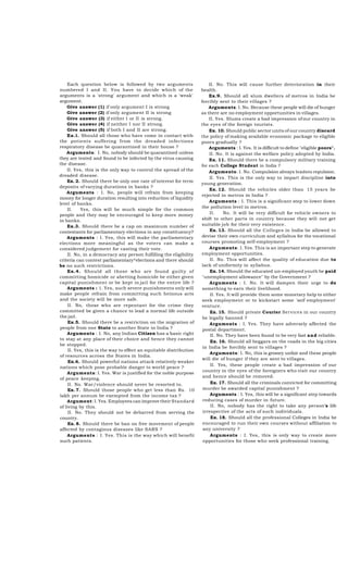 Each question below is followed by two arguments
numbered I and II. You have to decide which of the
arguments is a 'strong' argument and which is a 'weak'
argument.
Give answer (1) if only argument I is strong
Give answer (2) if only argument II is strong
Give answer (3) if either I or II is strong.
Give answer (4) if neither I nor II strong.
Give answer (5) if both I and II are strong.
Ex.l. Should all those who have come in contact with
the potients suffering from the dreaded infections
respiratory disease be quarantined in their house ?
Arguments: I. No, nobody should be quarantined unless
they are tested and found to be infected by the virus causing
the disease.
II. Yes, this is the only way to control the spread of the
dreaded disease.
Ex. 2. Should there be only one rate of interest for term
deposits of varying durations in banks ?
Arguments : I. No, people will refrain from keeping
money for longer duration resulting into reduction of liquidity
level of banks.
II.
Yes, this will be much simple for the common
people and they may be encouraged to keep more money
in banks.
Ex.3. Should there be a cap on maximum number of
contestants for parliamentary elections in any constituency?
Arguments : I. Yes, this will make the parliamentary
elections more meaningful as the voters can make a
considered judgement for casting their vote.
II. No, in a democracy any person fulfilling the eligibility
criteria can contest parliamentary^elections and there should
be no such restrictions.
Ex.4. Should all those who are found guilty of
committing homicide or abetting homicide be either given
capital punishment or be kept in jail for the entire life ?
Arguments : 1. Yes, such severe punishments only will
make people refrain from committing such heinous acts
and the society will be more safe.
II. No, those who are repentant for the crime they
committed be given a chance to lead a normal life outside
the jail.
Ex.5. Should there be a restriction on the migration of
people from one State to another State in India ?
Arguments : I. No, any Indian Citizen has a basic right
to stay at any place of their choice and hence they cannot
be stopped.
II. Yes, this is the way to effect an equitable distribution
of resources across the States in India.
Ex.6. Should powerful nations attack relatively weaker
nations which pose probable danger to world peace ?
Arguments: I. Yes. War is justifled for the noble purpose
of peace keeping.
II. No. War/violence should never be resorted to.
Ex. 7. Should those people who get less than Rs. 10
lakh per annum be exempted from the income tax ?
Argument: I. Yes. Employees can improve their Standard
of living by this.
II. No. They should not be debarred from serving the
country.
Ex. 8. Should there be ban on free movement of people
affected by contagious diseases like SARS ?
Arguments : I. Yes. This is the way which will benefit
such patients.

II. No. This will cause further deterioration in their
health.
Ex.9. Should all slum dwellers of metros in India be
forcibly sent to their villages ?
Arguments: I. No. Because these people will die of hunger
as there are no employment opportunities in villages.
II. Yes. Slums create a bad impression of our country in
the eyes of the foreign tourists.
Ex. 10. Should public sector units of our country discard
the policy of making available economic package to eligible
poors gradually ?
Arguments : I. Yes. It is difficult to define "eligible poors".
II. No. It is against the welfare policy adopted by India.
Ex. 11. Should there be a compulsory military training
for each College Student in India ?
Arguments: I. No. Compulsion ahvays leadsto repulsion.
II. Yes. This is the only way to impart discipline into
young generation.
Ex. 12. Should the vehicles older than 15 years be
rejected in metros in India ?
Arguments : I. This is a significant step to lower down
the pollution level in metros.
II.
No. It will be very difficult for vehicle owners to
shift to other parts in country because they will not get
suitable job for their very existence.
Ex. 13. Should all the Colleges in India be allowed to
devise their own curriculum and syllabus for the vocational
courses promoting self-employment ?
Arguments: I. Yes. This is an important step to generate
employment opportunities.
II. No. This will affect the quality of education due to
lack of uniformity in syllabus.
Ex. 14. Should the educated un-employed youth be paid
"unemployment allowance" by the Government ?
Arguments : I. No. It will dampen their urge to do
something to earn their livelihood.
II. Yes. It will provide them some monetary help to either
seek employment or to kickstart some 'seif employment'
venture.
Ex. 15. Should private Courier Services in our country
be legally banned ?
Arguments : I. Yes. They have adversely affected the
postal department.
II. No. They have been found to be very fast and reliable.
Ex. 16. Should all beggars on the roads in the big cities
in India be forcibly sent to villages ?
Arguments: I. No, this is grossry unfair and these people
will die of hunger if they are sent to villages.
II. Yes, these people create a bad impression of our
country in the eyes of the foreigners who visit our country
and hence should be removed.
Ex. 17. Should all the criminals convicted for committing
murder be awarded capital punishment ?
Arguments : I. Yes, this will be a significant step towards
reducing cases of murder in future.
II. No, nobody has the right to take any person's life
irrespective of the acts of such individuals.
Ex. 18. Should all the professional Colleges in India be
encouraged to run their own courses without affiliation to
any university ?
Arguments : I. Yes, this is only way to create more
opportunities for those who seek professional training.

 