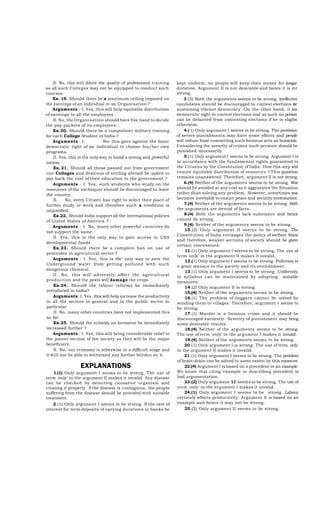 II. No, this will dilute the quality of professional training
as all such Colleges may not be equipped to conduct such
courses.
Ex. 19. Should there be a maximum ceiling imposed on
the earnings of an individual in an Organisation ?
Arguments : I. Yes, this will help equitable distribution
of earnings to all the employees.
II. No, the Organisation should have free hand to decide
the pay packets of its employees.
Ex.20. Should there be a compulsory military training
for each College Student in India ?
Arguments : I.
No» this goes against the basic
democratic right of an individual to choose his/her own
programs.
II. Yes, this is the only way to build a streng and powerful
nation.
Ex. 21. Should all those passed out from government
run Colleges and desirous of settling abroad be asked to
pay back the cost of their education to the government ?
Arguments : I. Yes, such students who study on the
resources of the exchequer should be discouraged to leave
the country.
II.
No, every Citizen has right to select their place of
further study or work and therefore such a condition is
unjustified.
Ex.22. Should India support all the international policies
of United States of America ?
Arguments : I. No, many other powerful countries do
not support the same.
II. Yes, this is the only way to gain access to USA
developmental funds.
Ex.23. Should there be a complete ban on use of
pesticides in agricultural sector ?
Arguments : I. Yes, this is the" only way to save the
Underground water from getting polluted with such
dangerous chemical.
II. No, this will adversely affect the agricultural
production and the pests will damage the crops.
Ex.24. Should the labour reforms be immediately
introduced in India?
Arguments: I. Yes, thta will help increase the productivity
in all the sectors in general and in the public sector in
particular.
II. No, many other countries have not implemented this
so far.
Ex.25. Should the subsidy on kerosene be immediately
increased further ?
Arguments : I. Yes, this will bring considerable relief to
the poorer section of the society as they will be the major
beneficiary.
II. No, our economy is otherwise in a difficult stage and
it will not be able to withstand any further bürden on it.

EXPLANATIONS
1.(1) Only argument I seems to be streng. The use of
term 'only' in the argument II makes it invalid. Any disease
can be checked by detecting causative organism and
treating it properly. If the disease is contagious, the people
suffering from the disease should be provided with suitable
treatment.
2.(1) Only argument I seems to be streng. If the rate of
interest for term deposits of varying durations in banks be

kept uniform, no people will keep their money for longar
duration. Argument II is not desirable and hence it is mt
strong.
3.(5) Both the arguments seerns to be strong. Ineffecüre
candidates should be discouraged to contest elections for
sustaining vibrant democracy. On the other hand, it isa
democratic right to contest elections and as such no person
can be debarred from contesting elections if he is eligibe
otherwise.
4.( 1) Only argument I seerns to be strong. The provision
of severe punishments may have some effects and people
will refrain from committing such heinous acts as homicide.
Considering the severity of crimes such persons should be
punished necessarily.
5.(1) Only argument I seerns to be strong. Argument I is
in accordance with the fundamental rights guaranteed to
the Citizens by the Constitution of India. How this step will
ensure equitable distribution of resources ? This question
remains unanswered. Therefore, argument II is not strong.
6.(4) Neither of the arguments seerns to be strong. War
should be avoided at any cost as it aggravates the Situation
rather than solving any problem. However, sometimes war
becomes inevitable to ensure peace and security environment.
7.(4) Neither of the arguments seerns to be strong. Both
the arguments are devoid of facts.
8.(4) Both the arguments lack substance and hence
cannot be strong.
9.(4) Neither of the arguments seerns to be strong.
10.(2) Only argument II seerns to be strong. The
Constitution of India envisages the policy of welfare State
and therefore, weaker sections of society should be given
certain concessions.
11.(1) Only argument I seerns to be strong. The use of
term 'only' in the argument II makes it invalid.
12.(1) Only argument I seerns to be strong. Pollution is
a great menace to the society and its environment.
13.(1) Only argument I seerns to be strong. Uniformity
in syllabus can be maintained by adopting suitable
measures.
14.(2) Only argument II is strong.
15,(4) Neither of the arguments seems to be strong.
16.(1) The problem of beggars cannot be solved by
sending them to villages. Therefore, argument I seems to
be strong.
17.(1) Murder is a heinous crime and it should be
discouraged earnestly. Severity of punishment may bring
some desirable results.
18.(4) Neither of the arguments seems to be strong.
The use of term 'only' in the argument I makes it invalid.
19.(4) Neither of the arguments seems to be strong.
20.(1) Only argument I is strong. The use of term only'
in the argument II makes it invalid.
21.(1) Only argument I seems to be strong. The problem
of brain-drain can be solved to some extent by this measure.
22.(4) Argument I is based on a precedent or an example.
We know that citing example or describing precedent is
bad argumentation.
23.(2) Only argument 11 seems to be strong. The use of
term only' in the argument I makes it invalid.
24.(1) Only argument I seems to be strong. Labour
certainly affects productivity. Argument II is based on an
example and hence it may not be strong.
25.(2) Only argument II seems to be strong.

 